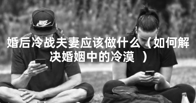 婚后冷战夫妻应该做什么（如何解决婚姻中的冷漠 
